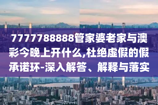 7777788888管家婆老家與澳彩今晚上開什么,杜絕虛假的假承諾環-深入解答、解釋與落實